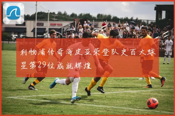 利物浦传奇海皮亚荣登队史百大球星第29位成就辉煌