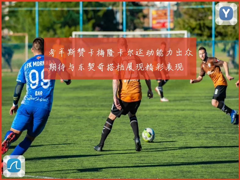 考辛斯赞卡梅隆卡尔运动能力出众期待与东契奇搭档展现精彩表现