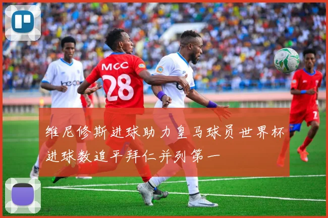 维尼修斯进球助力皇马球员世界杯进球数追平拜仁并列第一