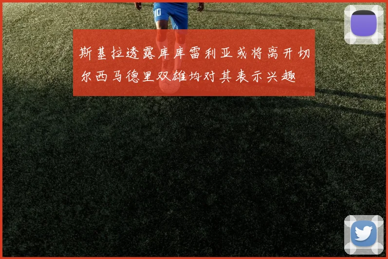 斯基拉透露库库雷利亚或将离开切尔西马德里双雄均对其表示兴趣