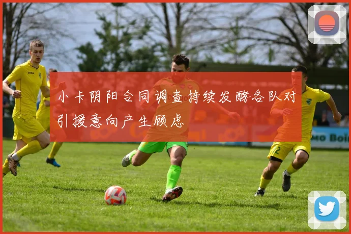 小卡阴阳合同调查持续发酵各队对引援意向产生顾虑