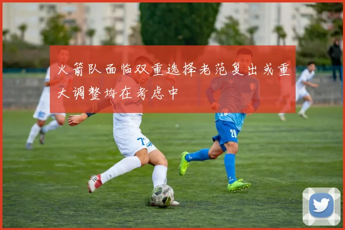 火箭队面临双重选择老范复出或重大调整均在考虑中