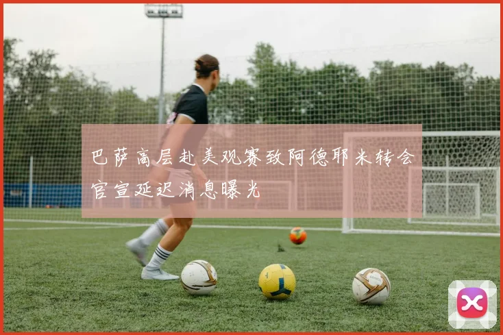 巴萨高层赴美观赛致阿德耶米转会官宣延迟消息曝光