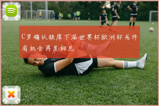 C罗确认缺席下届世界杯欧洲杯或许有机会再度相见