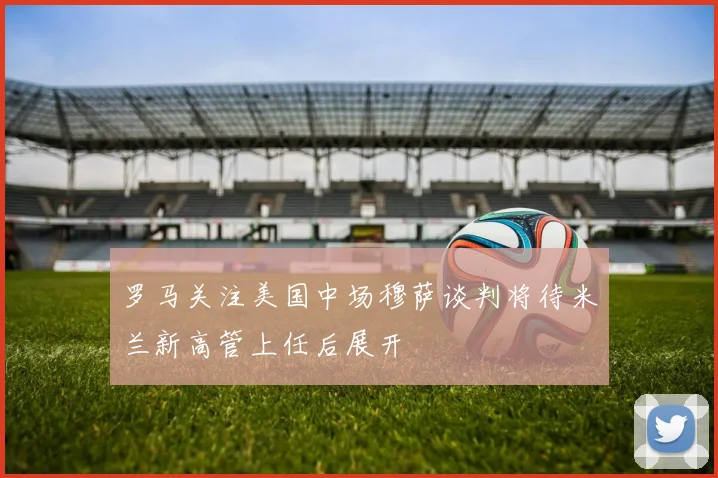 罗马关注美国中场穆萨谈判将待米兰新高管上任后展开